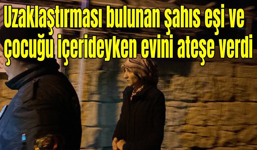 Uzaklaştırması bulunan şahıs eşi ve çocuğu içerideyken evini ateşe verdi